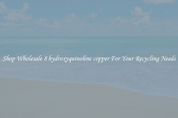 Shop Wholesale 8 hydroxyquinoline copper For Your Recycling Needs