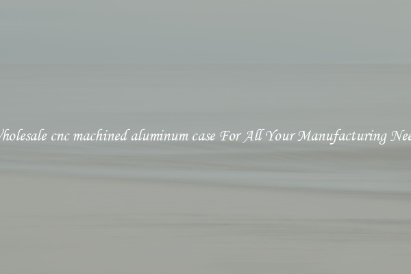 Wholesale cnc machined aluminum case For All Your Manufacturing Needs